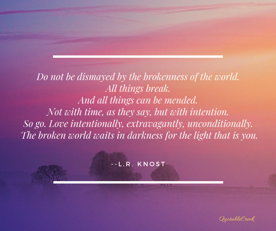 Do not be dismayed by the brokenness of the world. All things break. And all things can be mended. Not with time, as they say, but with intention. So go. Love intentionally, extravagantly, unconditionally. The broken